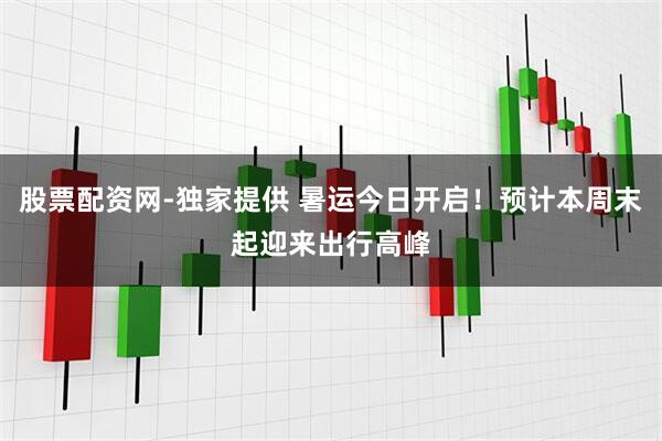 股票配资网-独家提供 暑运今日开启！预计本周末起迎来出行高峰