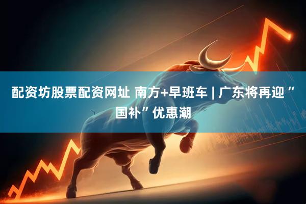 配资坊股票配资网址 南方+早班车 | 广东将再迎“国补”优惠潮