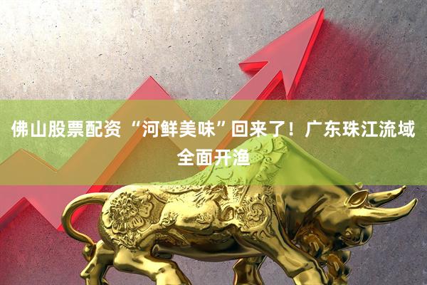 佛山股票配资 “河鲜美味”回来了！广东珠江流域全面开渔