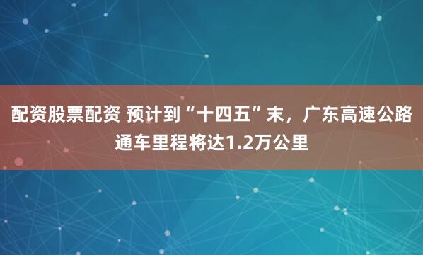 配资股票配资 预计到“十四五”末，广东高速公路通车里程将达1.2万公里