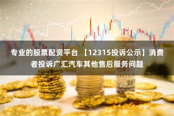 专业的股票配资平台 【12315投诉公示】消费者投诉广汇汽车其他售后服务问题