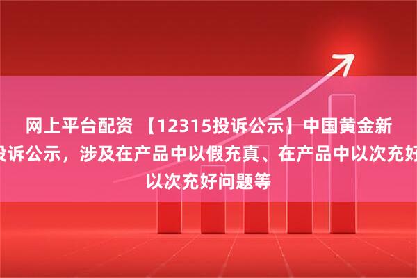 网上平台配资 【12315投诉公示】中国黄金新增3件投诉公示，涉及在产品中以假充真、在产品中以次充好问题等