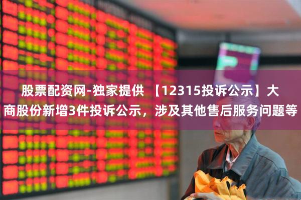 股票配资网-独家提供 【12315投诉公示】大商股份新增3件投诉公示，涉及其他售后服务问题等