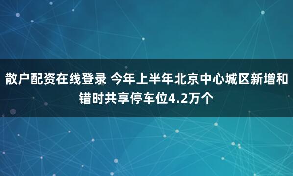 散户配资在线登录 今年上半年北京中心城区新增和错时共享停车位4.2万个