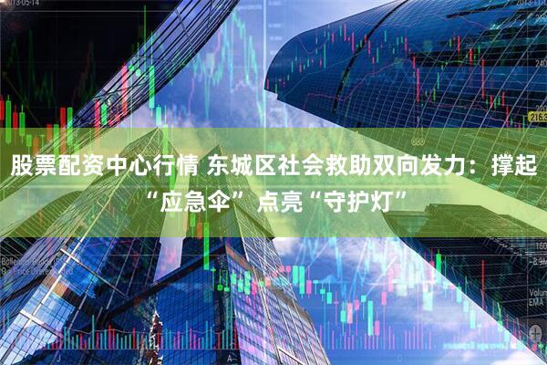 股票配资中心行情 东城区社会救助双向发力：撑起“应急伞” 点亮“守护灯”