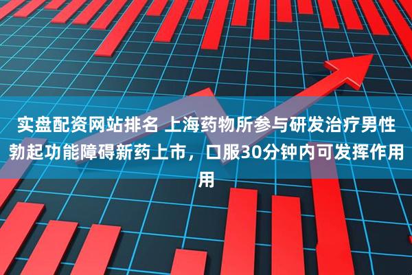 实盘配资网站排名 上海药物所参与研发治疗男性勃起功能障碍新药上市，口服30分钟内可发挥作用