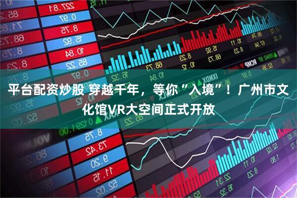 平台配资炒股 穿越千年，等你“入境”！广州市文化馆VR大空间正式开放