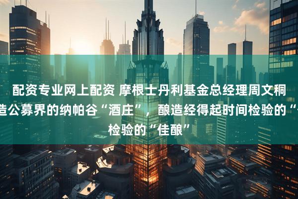 配资专业网上配资 摩根士丹利基金总经理周文秱：打造公募界的纳帕谷“酒庄”，酿造经得起时间检验的“佳酿”