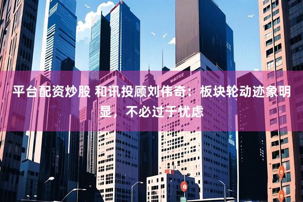平台配资炒股 和讯投顾刘伟奇：板块轮动迹象明显，不必过于忧虑