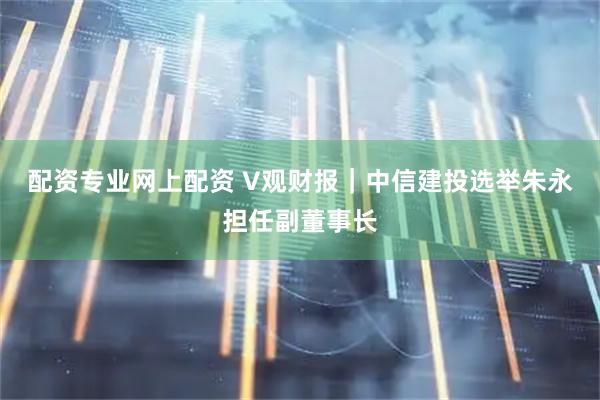 配资专业网上配资 V观财报｜中信建投选举朱永担任副董事长