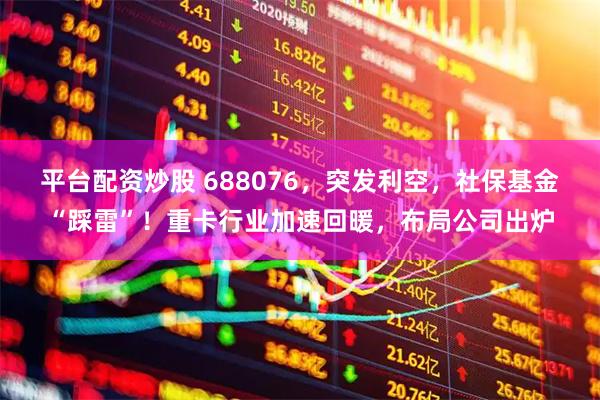 平台配资炒股 688076，突发利空，社保基金“踩雷”！重卡行业加速回暖，布局公司出炉