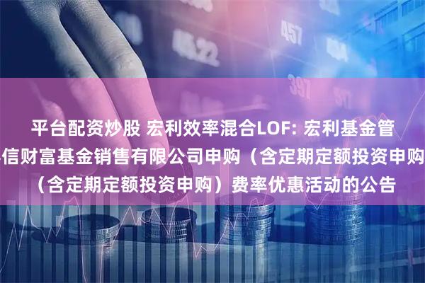 平台配资炒股 宏利效率混合LOF: 宏利基金管理有限公司关于参加泰信财富基金销售有限公司申购(含定期定额投资申购)费率优惠活动的公告