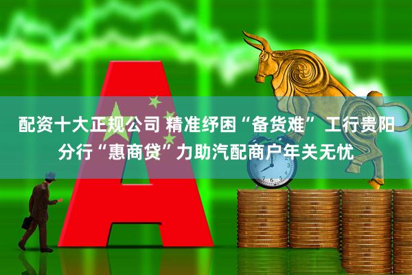 配资十大正规公司 精准纾困“备货难” 工行贵阳分行“惠商贷”力助汽配商户年关无忧