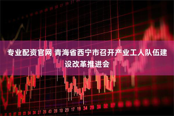 专业配资官网 青海省西宁市召开产业工人队伍建设改革推进会