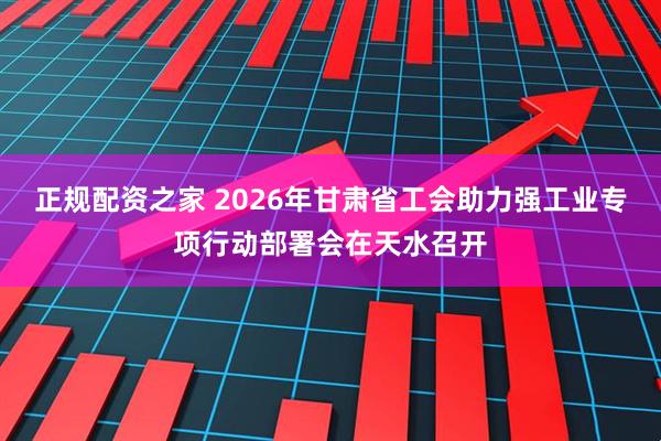 正规配资之家 2026年甘肃省工会助力强工业专项行动部署会在天水召开