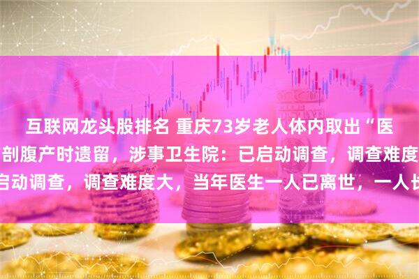 互联网龙头股排名 重庆73岁老人体内取出“医用纱布”，疑是45年前剖腹产时遗留，涉事卫生院：已启动调查，调查难度大，当年医生一人已离世，一人长期不回