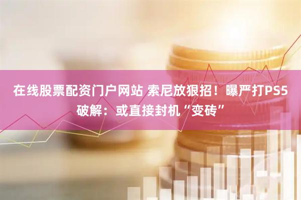 在线股票配资门户网站 索尼放狠招！曝严打PS5破解：或直接封机“变砖”
