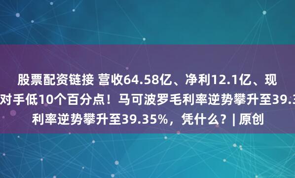 股票配资链接 营收64.58亿、净利12.1亿、现金流21亿，负债率比对手低10个百分点！马可波罗毛利率逆势攀升至39.35%，凭什么？| 原创