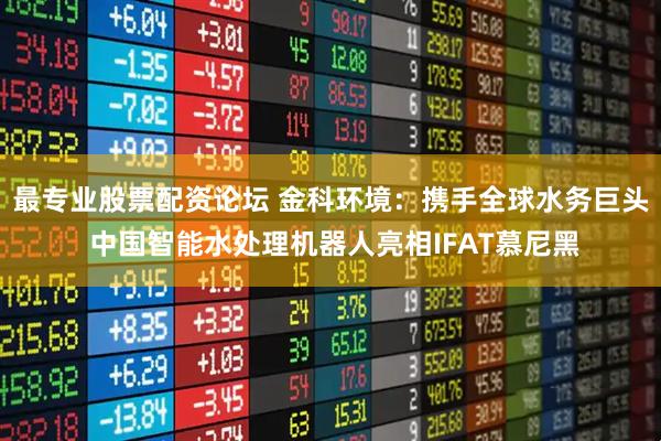 最专业股票配资论坛 金科环境：携手全球水务巨头 中国智能水处理机器人亮相IFAT慕尼黑