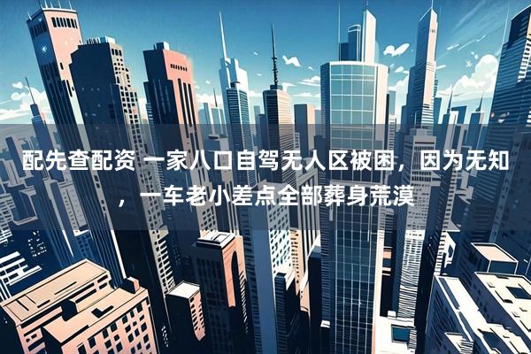 配先查配资 一家八口自驾无人区被困，因为无知，一车老小差点全部葬身荒漠