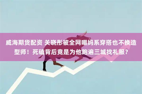 威海期货配资 关晓彤被全网嘲妈系穿搭也不换造型师！死磕背后竟是为他跑遍三城找礼服？